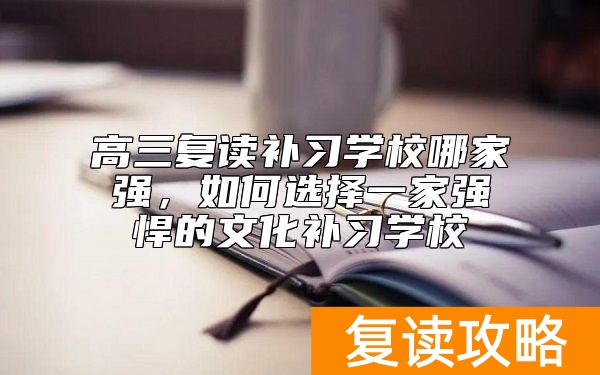 高三复读补习学校哪家强，如何选择一家强悍的文化补习学校